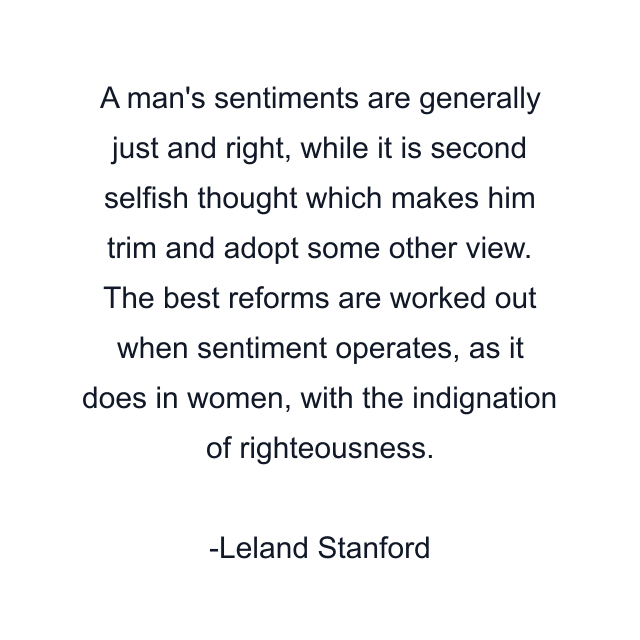 A man's sentiments are generally just and right, while it is second selfish thought which makes him trim and adopt some other view. The best reforms are worked out when sentiment operates, as it does in women, with the indignation of righteousness.