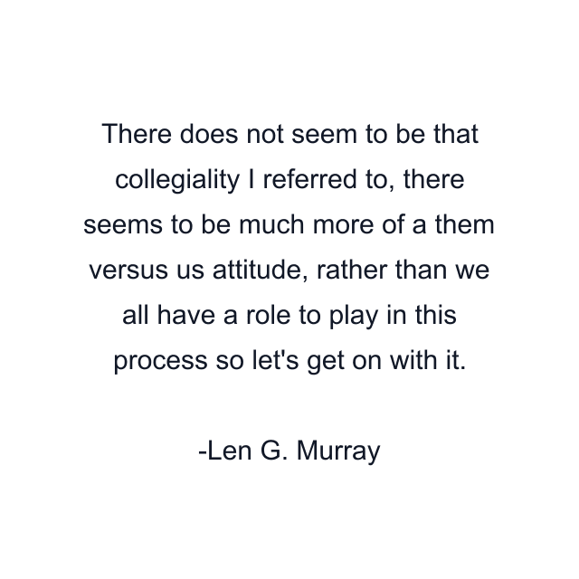 There does not seem to be that collegiality I referred to, there seems to be much more of a them versus us attitude, rather than we all have a role to play in this process so let's get on with it.