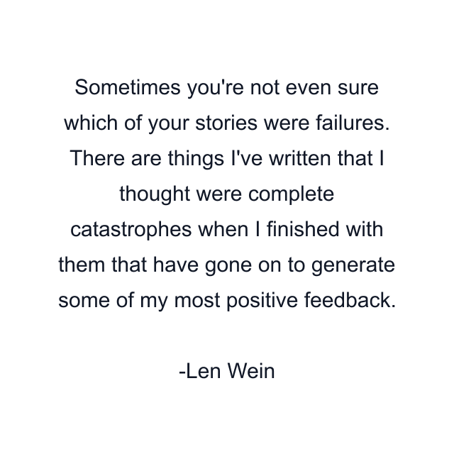 Sometimes you're not even sure which of your stories were failures. There are things I've written that I thought were complete catastrophes when I finished with them that have gone on to generate some of my most positive feedback.