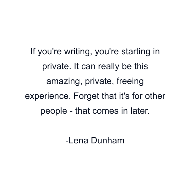 If you're writing, you're starting in private. It can really be this amazing, private, freeing experience. Forget that it's for other people - that comes in later.