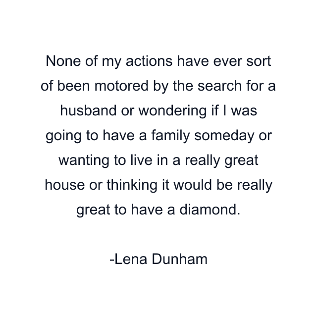 None of my actions have ever sort of been motored by the search for a husband or wondering if I was going to have a family someday or wanting to live in a really great house or thinking it would be really great to have a diamond.