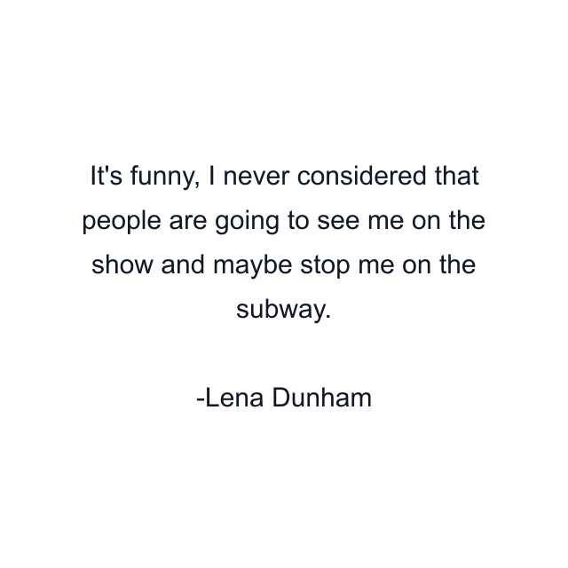 It's funny, I never considered that people are going to see me on the show and maybe stop me on the subway.