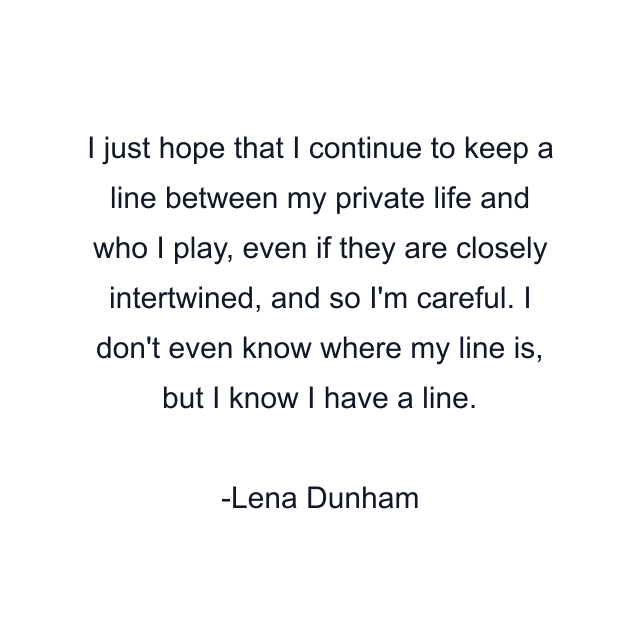 I just hope that I continue to keep a line between my private life and who I play, even if they are closely intertwined, and so I'm careful. I don't even know where my line is, but I know I have a line.