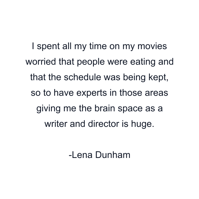 I spent all my time on my movies worried that people were eating and that the schedule was being kept, so to have experts in those areas giving me the brain space as a writer and director is huge.