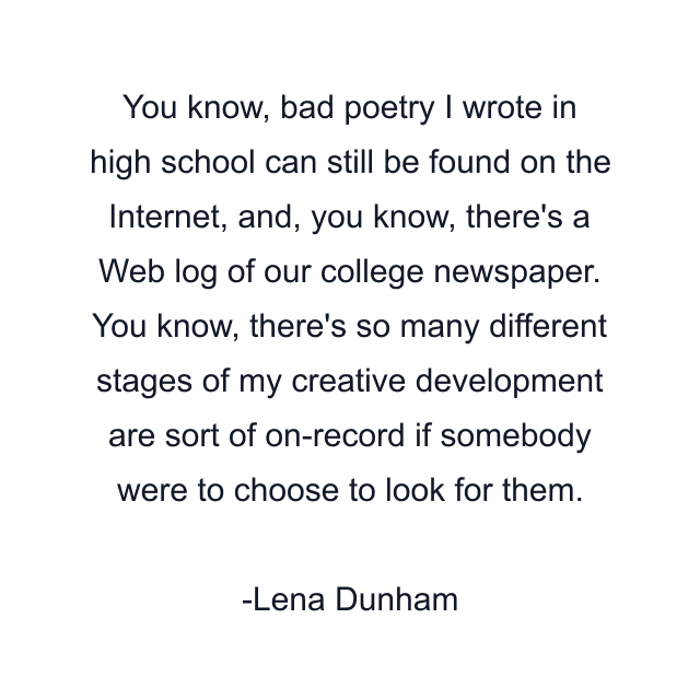 You know, bad poetry I wrote in high school can still be found on the Internet, and, you know, there's a Web log of our college newspaper. You know, there's so many different stages of my creative development are sort of on-record if somebody were to choose to look for them.