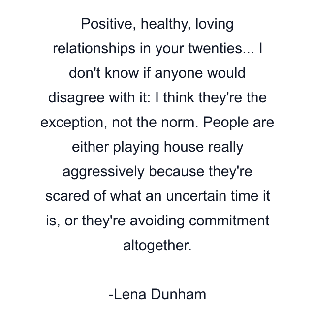 Positive, healthy, loving relationships in your twenties... I don't know if anyone would disagree with it: I think they're the exception, not the norm. People are either playing house really aggressively because they're scared of what an uncertain time it is, or they're avoiding commitment altogether.