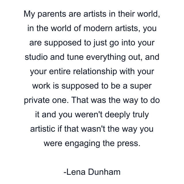 My parents are artists in their world, in the world of modern artists, you are supposed to just go into your studio and tune everything out, and your entire relationship with your work is supposed to be a super private one. That was the way to do it and you weren't deeply truly artistic if that wasn't the way you were engaging the press.