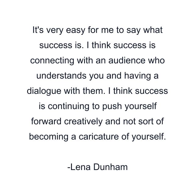 It's very easy for me to say what success is. I think success is connecting with an audience who understands you and having a dialogue with them. I think success is continuing to push yourself forward creatively and not sort of becoming a caricature of yourself.