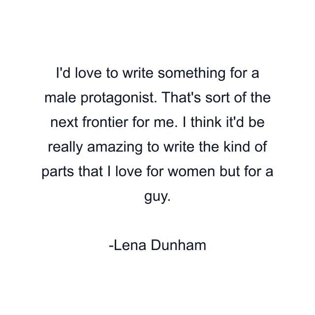 I'd love to write something for a male protagonist. That's sort of the next frontier for me. I think it'd be really amazing to write the kind of parts that I love for women but for a guy.