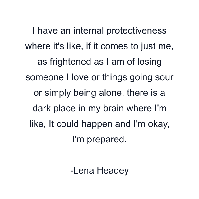 I have an internal protectiveness where it's like, if it comes to just me, as frightened as I am of losing someone I love or things going sour or simply being alone, there is a dark place in my brain where I'm like, It could happen and I'm okay, I'm prepared.