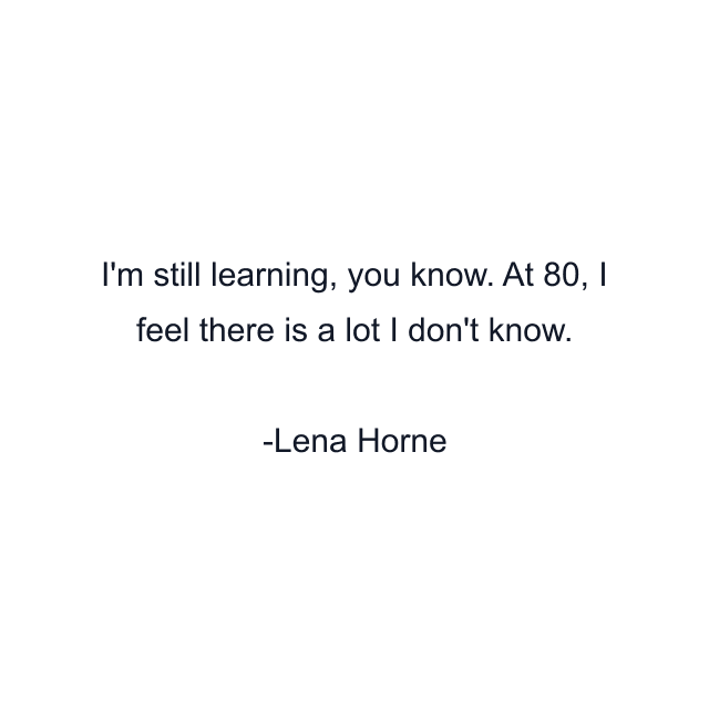 I'm still learning, you know. At 80, I feel there is a lot I don't know.