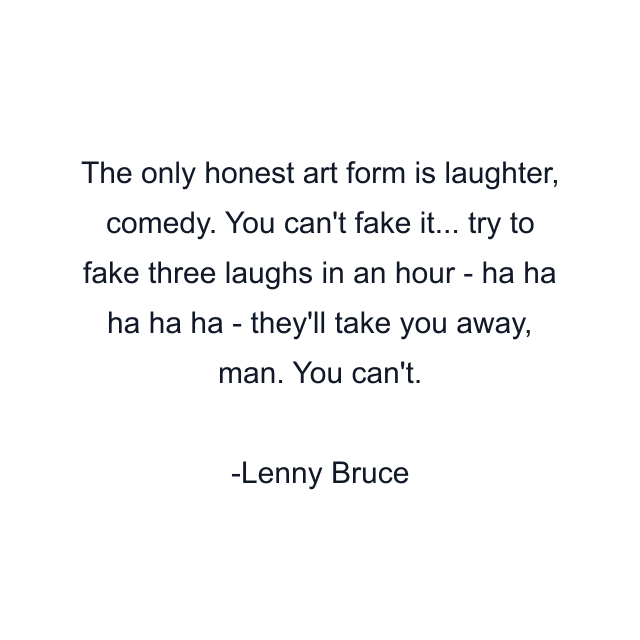 The only honest art form is laughter, comedy. You can't fake it... try to fake three laughs in an hour - ha ha ha ha ha - they'll take you away, man. You can't.