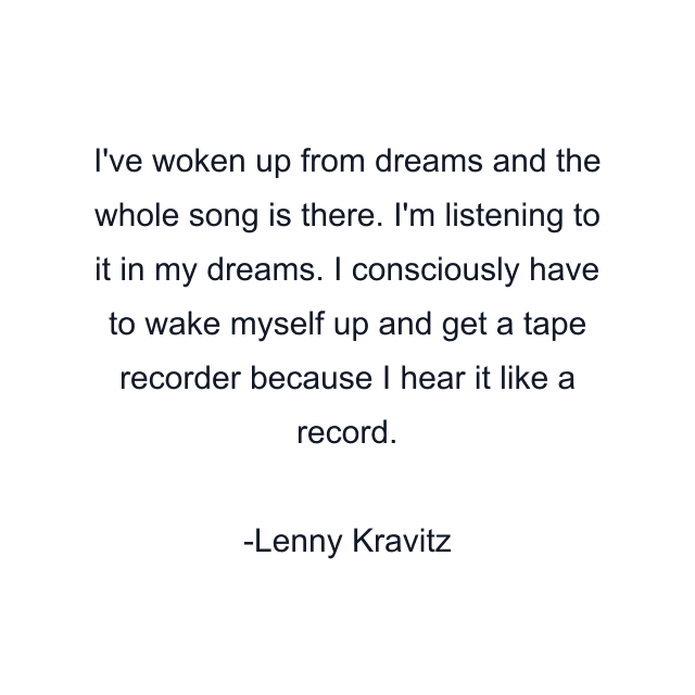 I've woken up from dreams and the whole song is there. I'm listening to it in my dreams. I consciously have to wake myself up and get a tape recorder because I hear it like a record.