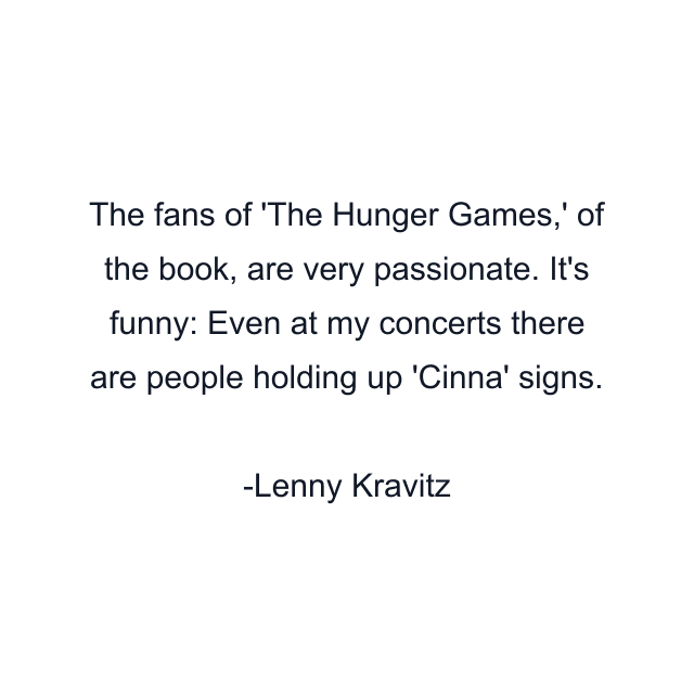 The fans of 'The Hunger Games,' of the book, are very passionate. It's funny: Even at my concerts there are people holding up 'Cinna' signs.