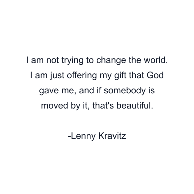 I am not trying to change the world. I am just offering my gift that God gave me, and if somebody is moved by it, that's beautiful.