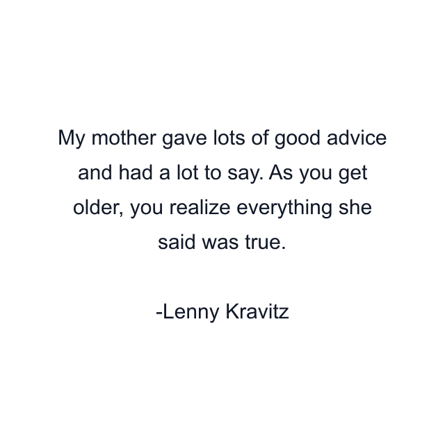 My mother gave lots of good advice and had a lot to say. As you get older, you realize everything she said was true.