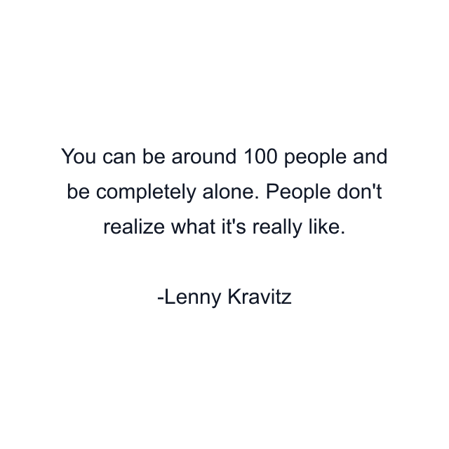 You can be around 100 people and be completely alone. People don't realize what it's really like.