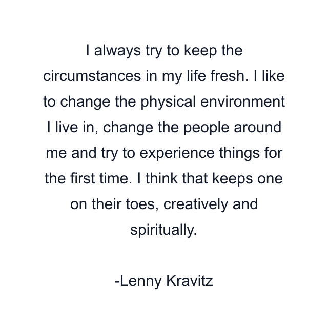 I always try to keep the circumstances in my life fresh. I like to change the physical environment I live in, change the people around me and try to experience things for the first time. I think that keeps one on their toes, creatively and spiritually.