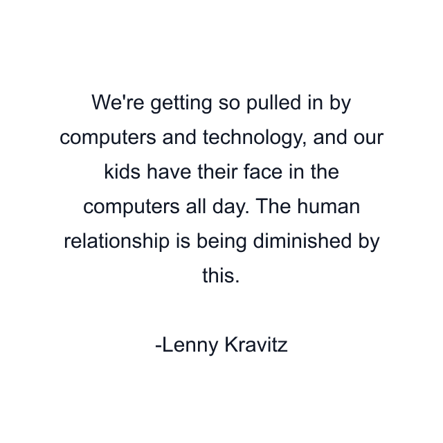 We're getting so pulled in by computers and technology, and our kids have their face in the computers all day. The human relationship is being diminished by this.