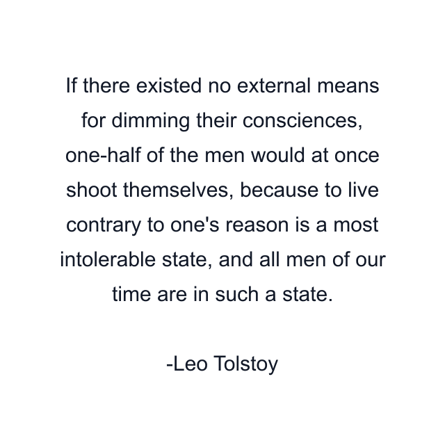 If there existed no external means for dimming their consciences, one-half of the men would at once shoot themselves, because to live contrary to one's reason is a most intolerable state, and all men of our time are in such a state.