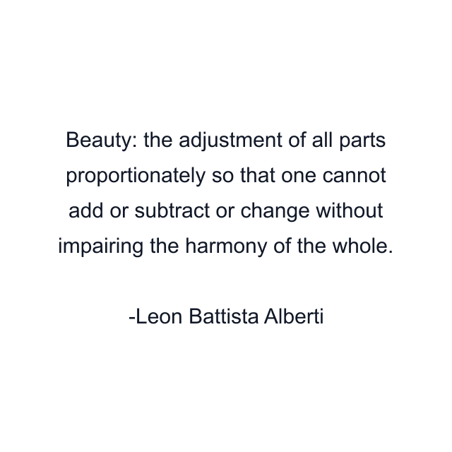 Beauty: the adjustment of all parts proportionately so that one cannot add or subtract or change without impairing the harmony of the whole.