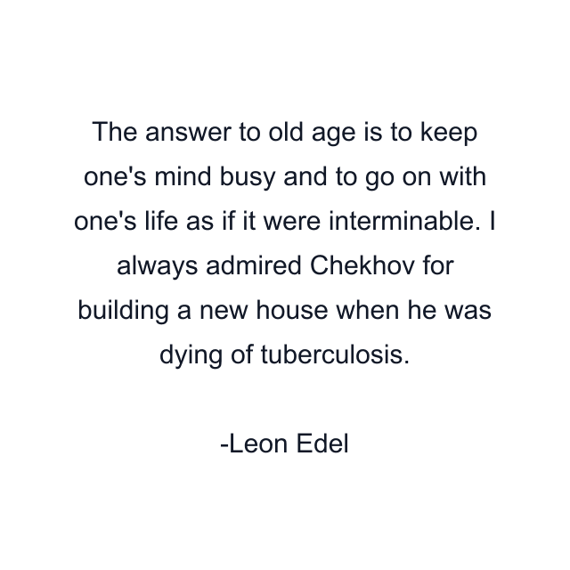 The answer to old age is to keep one's mind busy and to go on with one's life as if it were interminable. I always admired Chekhov for building a new house when he was dying of tuberculosis.