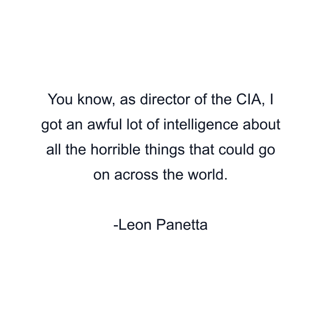 You know, as director of the CIA, I got an awful lot of intelligence about all the horrible things that could go on across the world.