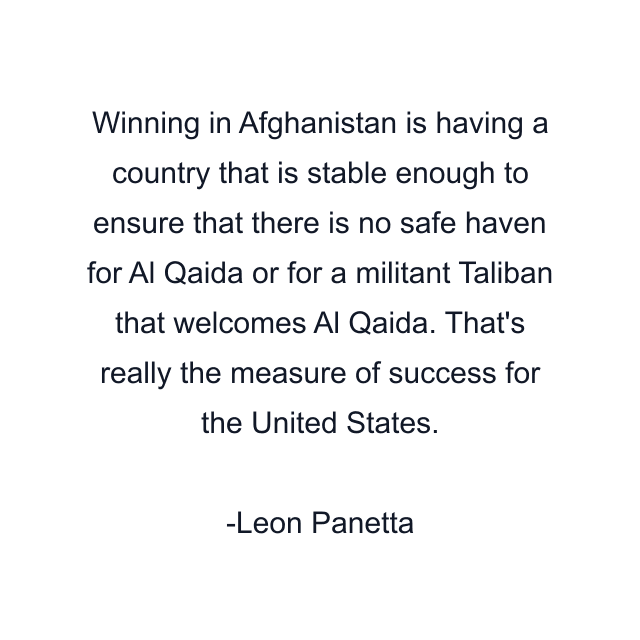 Winning in Afghanistan is having a country that is stable enough to ensure that there is no safe haven for Al Qaida or for a militant Taliban that welcomes Al Qaida. That's really the measure of success for the United States.