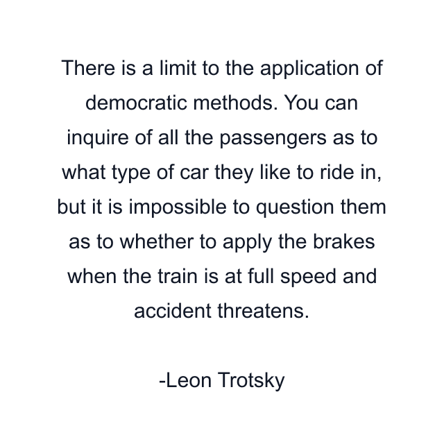 There is a limit to the application of democratic methods. You can inquire of all the passengers as to what type of car they like to ride in, but it is impossible to question them as to whether to apply the brakes when the train is at full speed and accident threatens.