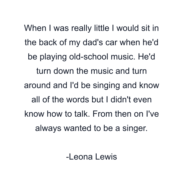 When I was really little I would sit in the back of my dad's car when he'd be playing old-school music. He'd turn down the music and turn around and I'd be singing and know all of the words but I didn't even know how to talk. From then on I've always wanted to be a singer.