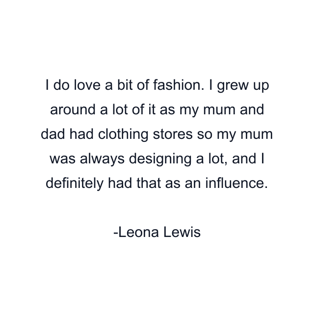 I do love a bit of fashion. I grew up around a lot of it as my mum and dad had clothing stores so my mum was always designing a lot, and I definitely had that as an influence.