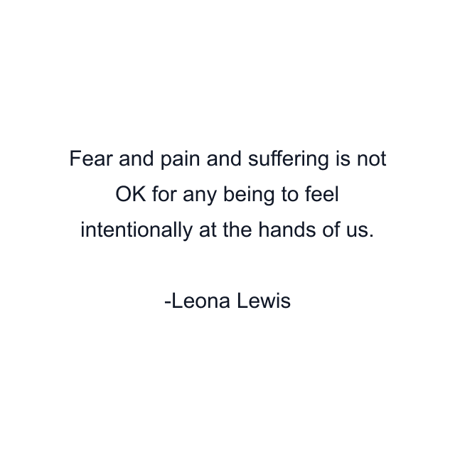 Fear and pain and suffering is not OK for any being to feel intentionally at the hands of us.