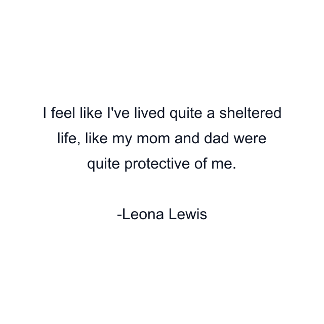 I feel like I've lived quite a sheltered life, like my mom and dad were quite protective of me.