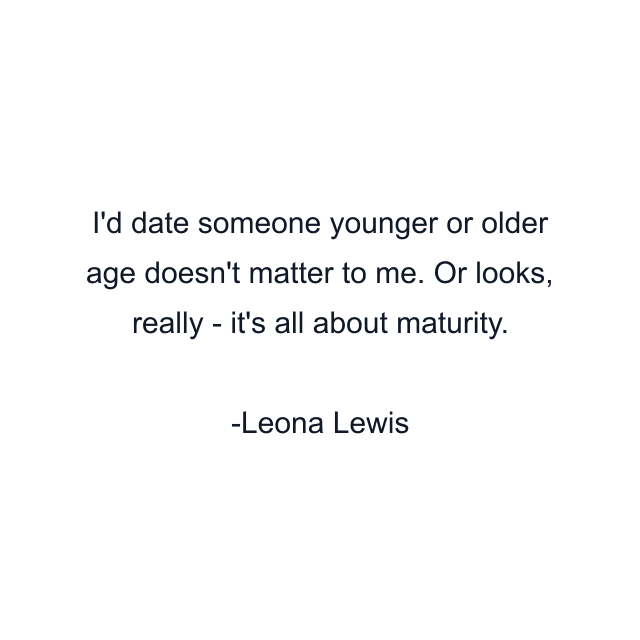 I'd date someone younger or older age doesn't matter to me. Or looks, really - it's all about maturity.