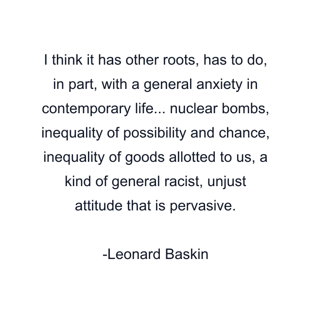 I think it has other roots, has to do, in part, with a general anxiety in contemporary life... nuclear bombs, inequality of possibility and chance, inequality of goods allotted to us, a kind of general racist, unjust attitude that is pervasive.