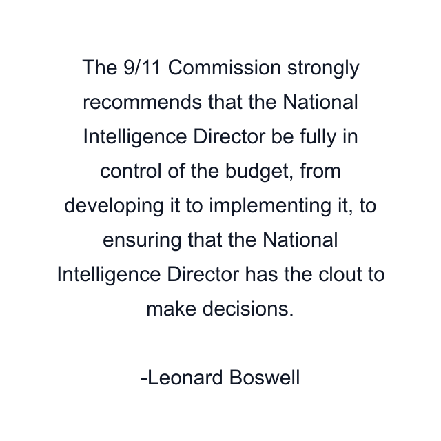 The 9/11 Commission strongly recommends that the National Intelligence Director be fully in control of the budget, from developing it to implementing it, to ensuring that the National Intelligence Director has the clout to make decisions.