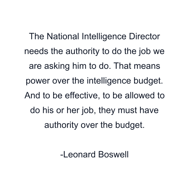 The National Intelligence Director needs the authority to do the job we are asking him to do. That means power over the intelligence budget. And to be effective, to be allowed to do his or her job, they must have authority over the budget.