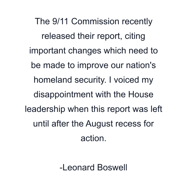 The 9/11 Commission recently released their report, citing important changes which need to be made to improve our nation's homeland security. I voiced my disappointment with the House leadership when this report was left until after the August recess for action.