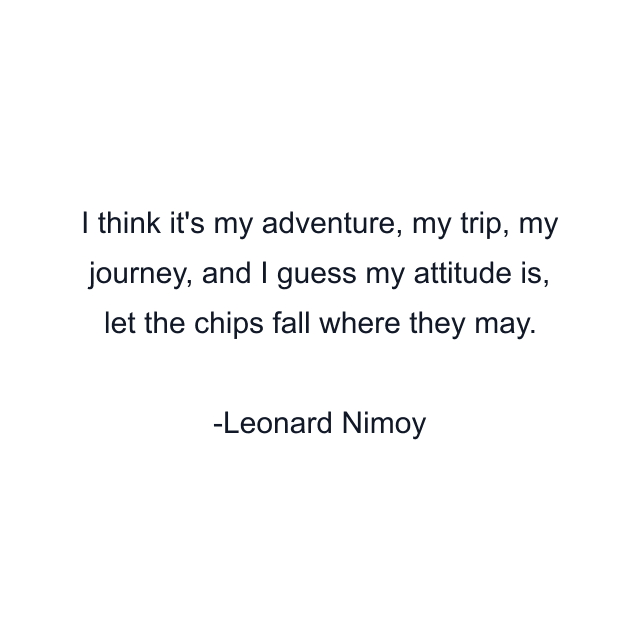 I think it's my adventure, my trip, my journey, and I guess my attitude is, let the chips fall where they may.