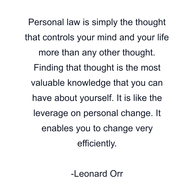 Personal law is simply the thought that controls your mind and your life more than any other thought. Finding that thought is the most valuable knowledge that you can have about yourself. It is like the leverage on personal change. It enables you to change very efficiently.