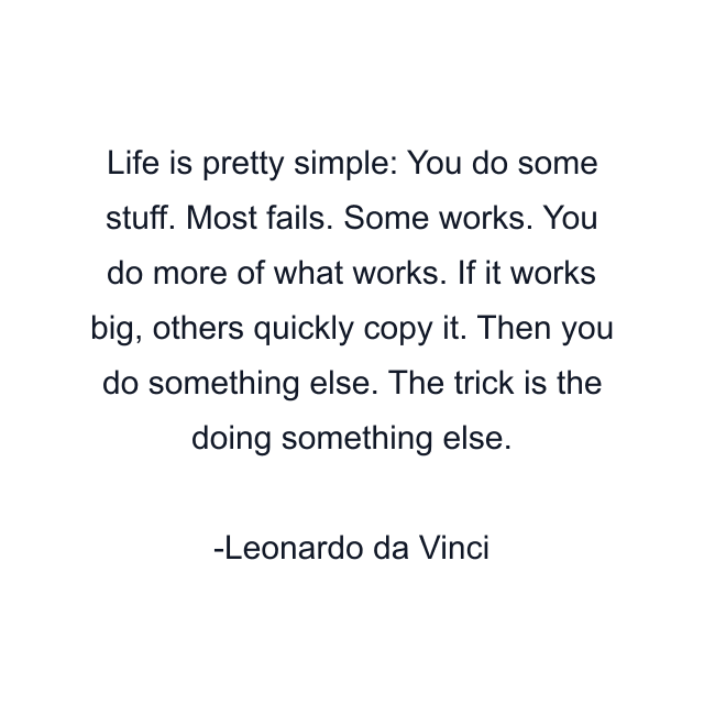 Life is pretty simple: You do some stuff. Most fails. Some works. You do more of what works. If it works big, others quickly copy it. Then you do something else. The trick is the doing something else.