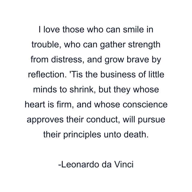 I love those who can smile in trouble, who can gather strength from distress, and grow brave by reflection. 'Tis the business of little minds to shrink, but they whose heart is firm, and whose conscience approves their conduct, will pursue their principles unto death.