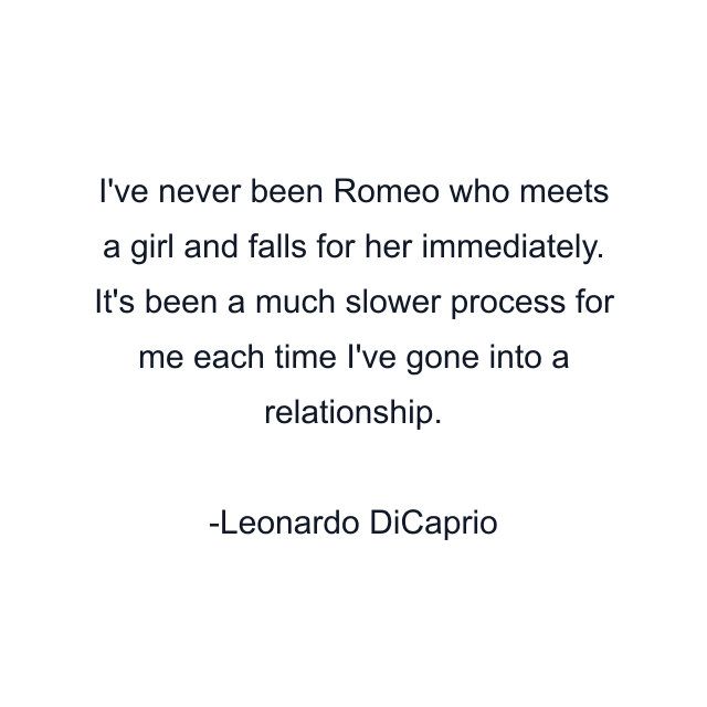 I've never been Romeo who meets a girl and falls for her immediately. It's been a much slower process for me each time I've gone into a relationship.