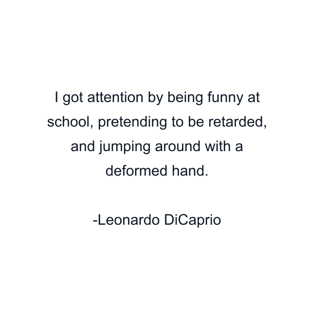 I got attention by being funny at school, pretending to be retarded, and jumping around with a deformed hand.