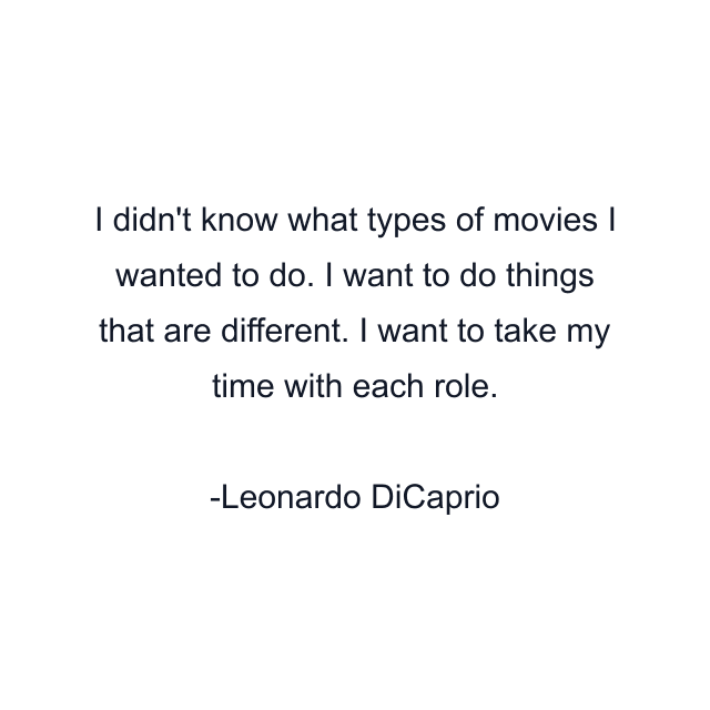 I didn't know what types of movies I wanted to do. I want to do things that are different. I want to take my time with each role.