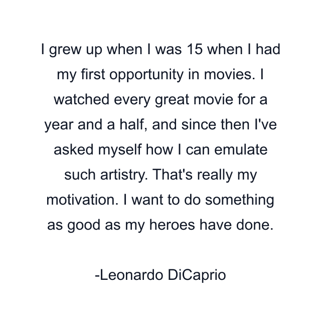 I grew up when I was 15 when I had my first opportunity in movies. I watched every great movie for a year and a half, and since then I've asked myself how I can emulate such artistry. That's really my motivation. I want to do something as good as my heroes have done.