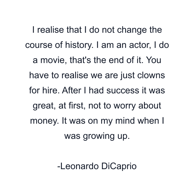 I realise that I do not change the course of history. I am an actor, I do a movie, that's the end of it. You have to realise we are just clowns for hire. After I had success it was great, at first, not to worry about money. It was on my mind when I was growing up.