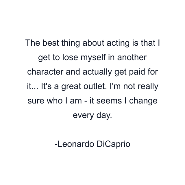 The best thing about acting is that I get to lose myself in another character and actually get paid for it... It's a great outlet. I'm not really sure who I am - it seems I change every day.