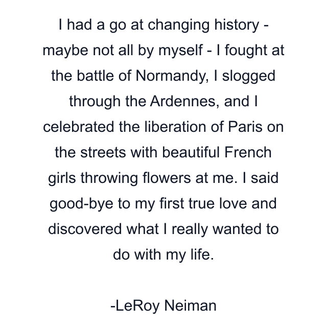 I had a go at changing history - maybe not all by myself - I fought at the battle of Normandy, I slogged through the Ardennes, and I celebrated the liberation of Paris on the streets with beautiful French girls throwing flowers at me. I said good-bye to my first true love and discovered what I really wanted to do with my life.