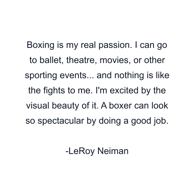 Boxing is my real passion. I can go to ballet, theatre, movies, or other sporting events... and nothing is like the fights to me. I'm excited by the visual beauty of it. A boxer can look so spectacular by doing a good job.